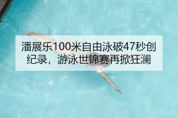 潘展乐100米自由泳破47秒创纪录，游泳世锦赛再掀狂澜