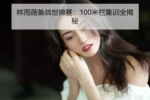 林雨薇备战世锦赛：100米栏集训全揭秘