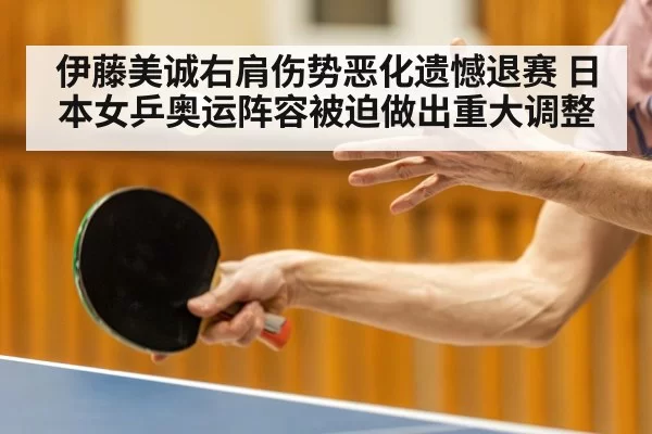 伊藤美诚右肩伤势恶化遗憾退赛 日本女乒奥运阵容被迫做出重大调整