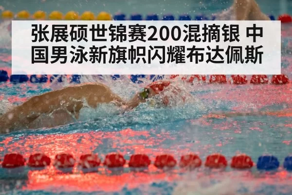 张展硕世锦赛200混摘银 中国男泳新旗帜闪耀布达佩斯