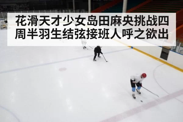 花滑天才少女岛田麻央挑战四周半羽生结弦接班人呼之欲出