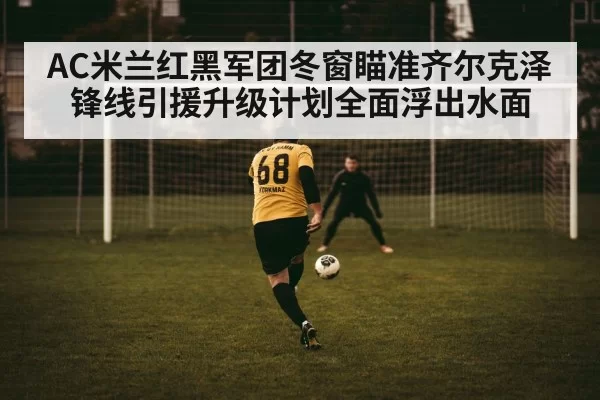AC米兰红黑军团冬窗瞄准齐尔克泽锋线引援升级计划全面浮出水面