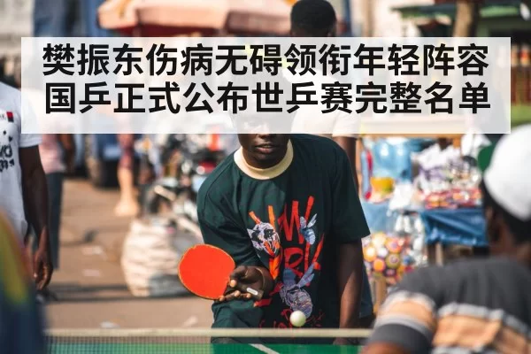 樊振东伤病无碍领衔年轻阵容国乒正式公布世乒赛完整名单