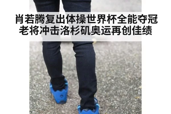 肖若腾复出体操世界杯全能夺冠老将冲击洛杉矶奥运再创佳绩